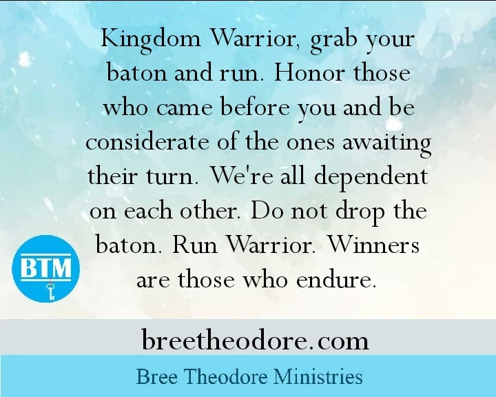 Quote graphic from Bree Theodore Ministries: “Kingdom Warrior, grab your baton and run. Honor those who came before you and be considerate of the ones awaiting their turn. We’re all dependent on each other. Do not drop the baton. Run Warrior. Winners are those who endure.”